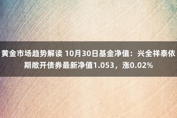 黄金市场趋势解读 10月30日基金净值：兴全祥泰依期敞开债券最新净值1.053，涨0.02%