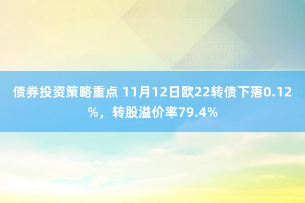 债券投资策略重点 11月12日欧22转债下落0.12%，转股溢价率79.4%