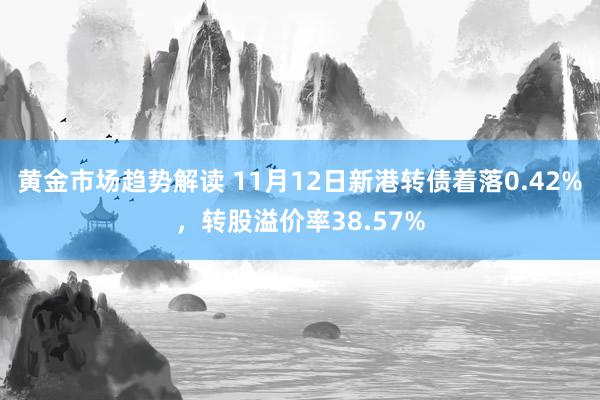 黄金市场趋势解读 11月12日新港转债着落0.42%，转股溢价率38.57%