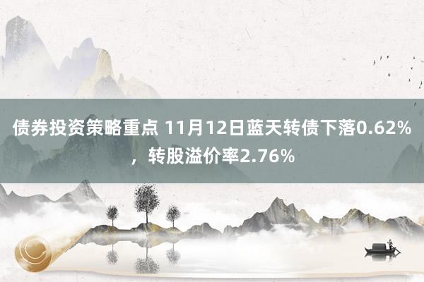 债券投资策略重点 11月12日蓝天转债下落0.62%，转股溢价率2.76%