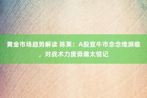 黄金市场趋势解读 陈果：A股宜牛市念念维濒临，对战术力度毋庸太惦记