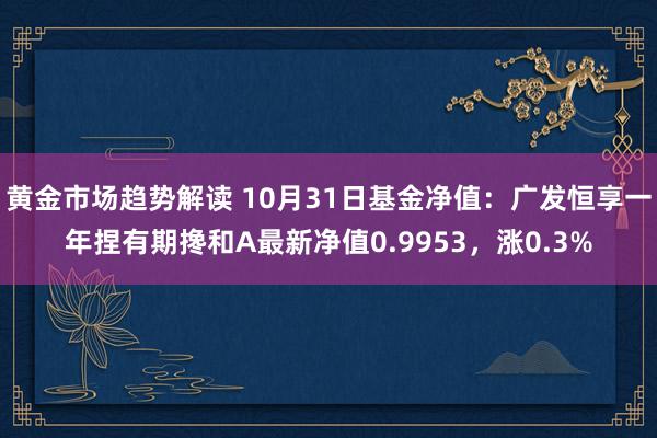 黄金市场趋势解读 10月31日基金净值：广发恒享一年捏有期搀和A最新净值0.9953，涨0.3%