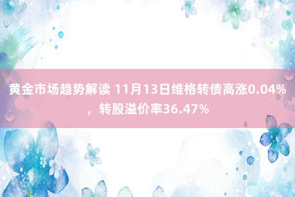 黄金市场趋势解读 11月13日维格转债高涨0.04%，转股溢价率36.47%