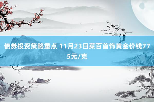 债券投资策略重点 11月23日菜百首饰黄金价钱775元/克