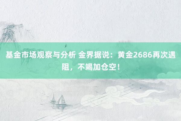 基金市场观察与分析 金界据说：黄金2686再次遇阻，不竭加仓空！