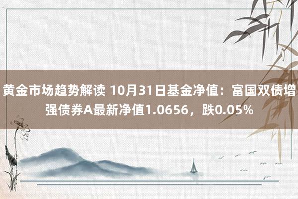 黄金市场趋势解读 10月31日基金净值：富国双债增强债券A最新净值1.0656，跌0.05%