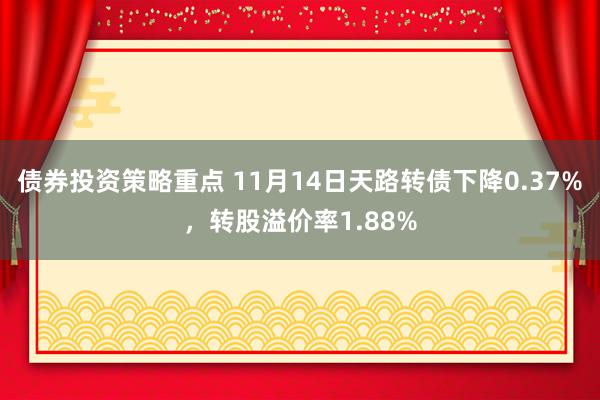 债券投资策略重点 11月14日天路转债下降0.37%，转股溢价率1.88%