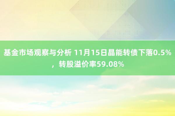 基金市场观察与分析 11月15日晶能转债下落0.5%，转股溢价率59.08%