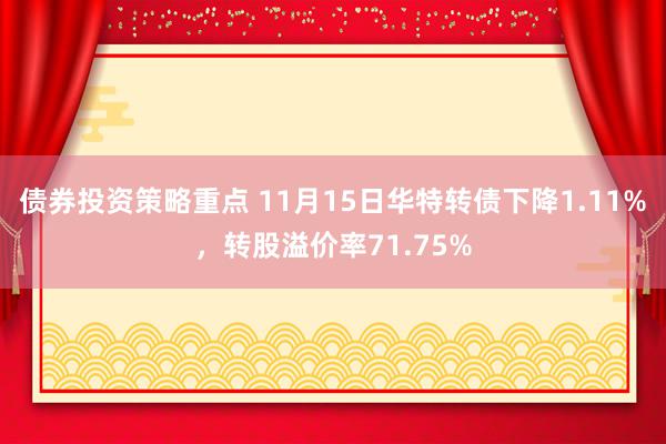 债券投资策略重点 11月15日华特转债下降1.11%，转股溢价率71.75%