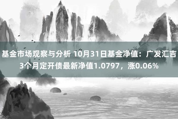 基金市场观察与分析 10月31日基金净值：广发汇吉3个月定开债最新净值1.0797，涨0.06%