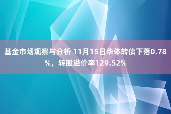 基金市场观察与分析 11月15日华体转债下落0.78%，转股溢价率129.52%