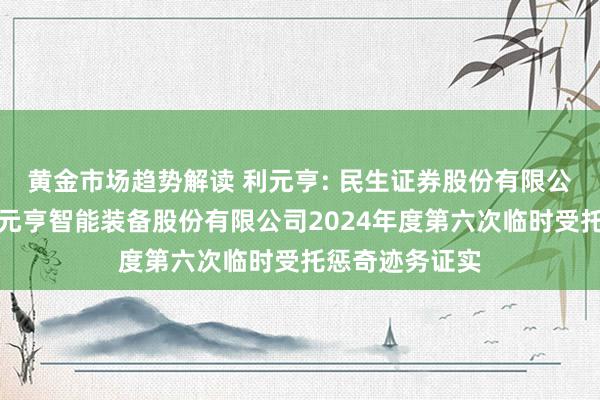 黄金市场趋势解读 利元亨: 民生证券股份有限公司对于广东利元亨智能装备股份有限公司2024年度第六次临时受托惩奇迹务证实