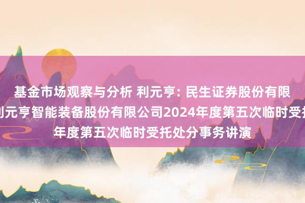 基金市场观察与分析 利元亨: 民生证券股份有限公司对于广东利元亨智能装备股份有限公司2024年度第五次临时受托处分事务讲演