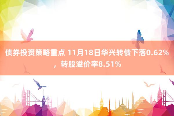 债券投资策略重点 11月18日华兴转债下落0.62%，转股溢价率8.51%