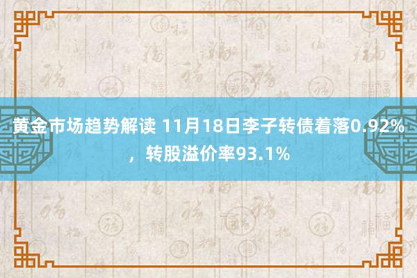 黄金市场趋势解读 11月18日李子转债着落0.92%，转股溢价率93.1%