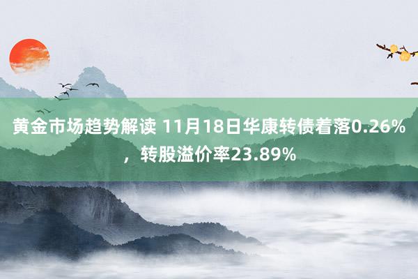 黄金市场趋势解读 11月18日华康转债着落0.26%，转股溢价率23.89%