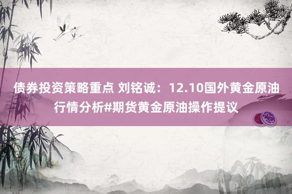 债券投资策略重点 刘铭诚：12.10国外黄金原油行情分析#期货黄金原油操作提议