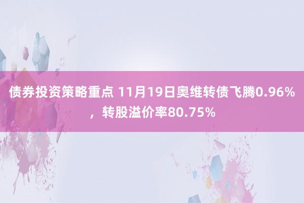 债券投资策略重点 11月19日奥维转债飞腾0.96%，转股溢价率80.75%