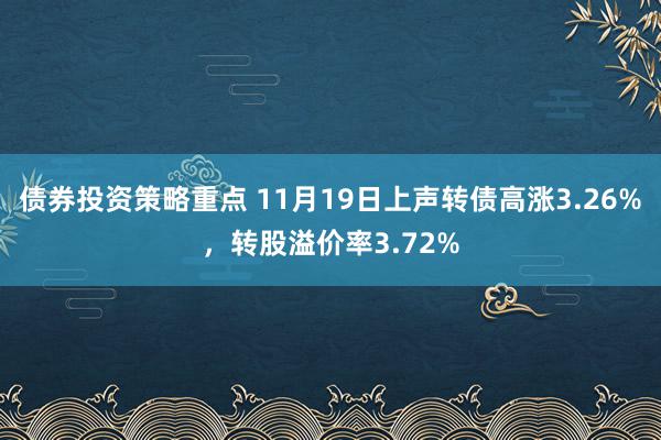 债券投资策略重点 11月19日上声转债高涨3.26%，转股溢价率3.72%