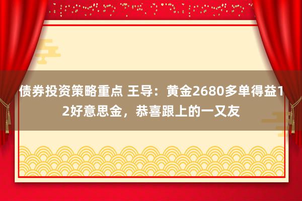 债券投资策略重点 王导：黄金2680多单得益12好意思金，恭喜跟上的一又友