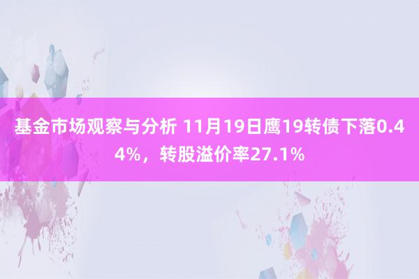 基金市场观察与分析 11月19日鹰19转债下落0.44%，转股溢价率27.1%