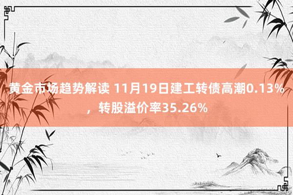 黄金市场趋势解读 11月19日建工转债高潮0.13%，转股溢价率35.26%