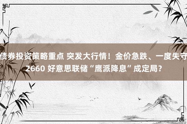 债券投资策略重点 突发大行情！金价急跌、一度失守2660 好意思联储“鹰派降息”成定局？