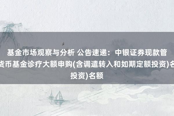 基金市场观察与分析 公告速递：中银证券现款管家货币基金诊疗大额申购(含调遣转入和如期定额投资)名额