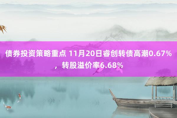 债券投资策略重点 11月20日睿创转债高潮0.67%，转股溢价率6.68%