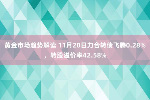 黄金市场趋势解读 11月20日力合转债飞腾0.28%，转股溢价率42.58%