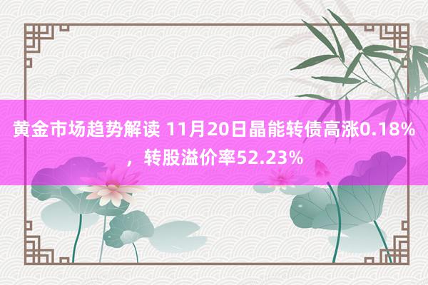 黄金市场趋势解读 11月20日晶能转债高涨0.18%，转股溢价率52.23%