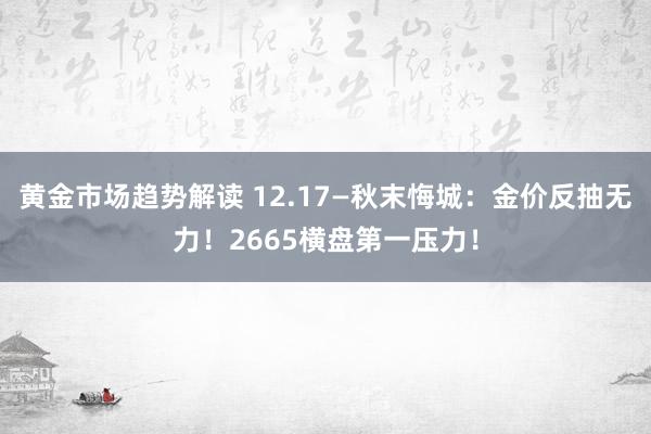 黄金市场趋势解读 12.17—秋末悔城：金价反抽无力！2665横盘第一压力！