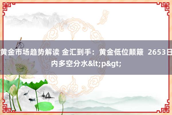 黄金市场趋势解读 金汇到手：黄金低位颠簸  2653日内多空分水<p>