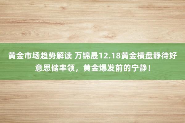 黄金市场趋势解读 万锦晟12.18黄金横盘静待好意思储率领，黄金爆发前的宁静！