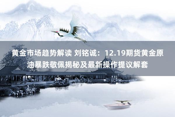 黄金市场趋势解读 刘铭诚：12.19期货黄金原油暴跌敬佩揭秘及最新操作提议解套