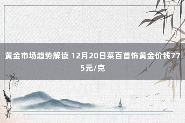 黄金市场趋势解读 12月20日菜百首饰黄金价钱775元/克