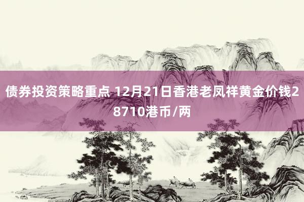 债券投资策略重点 12月21日香港老凤祥黄金价钱28710港币/两