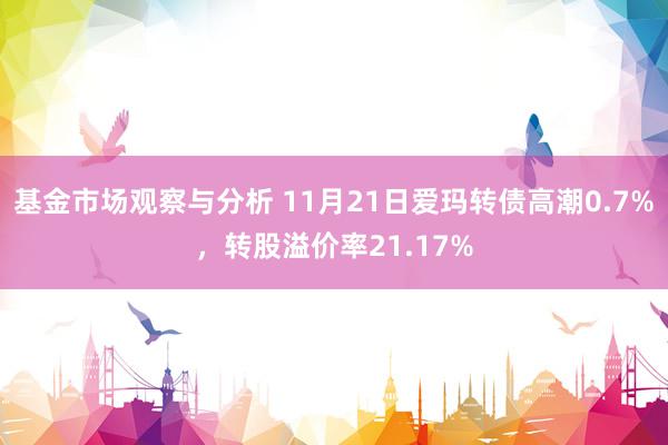 基金市场观察与分析 11月21日爱玛转债高潮0.7%，转股溢价率21.17%