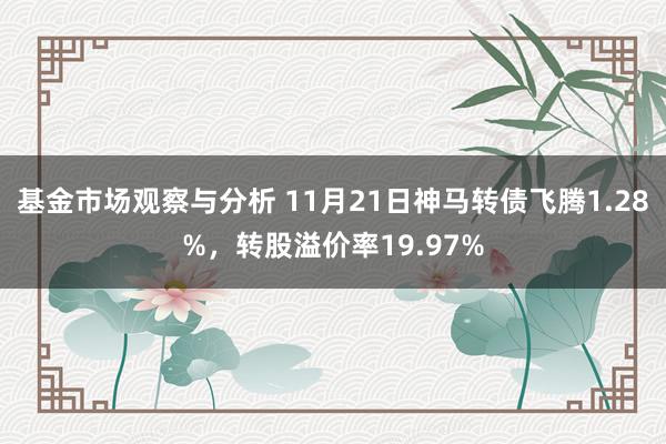 基金市场观察与分析 11月21日神马转债飞腾1.28%，转股溢价率19.97%