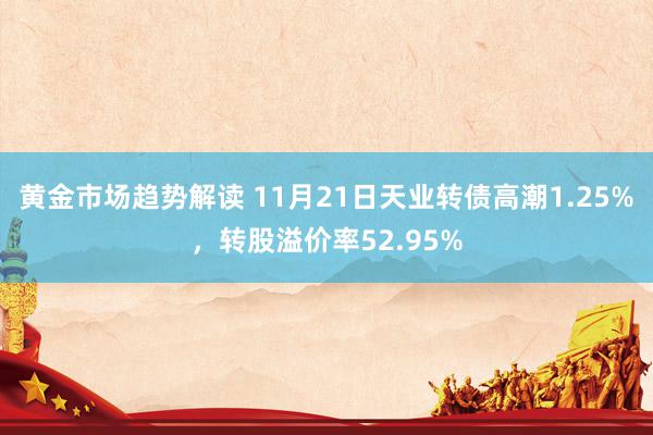 黄金市场趋势解读 11月21日天业转债高潮1.25%，转股溢价率52.95%