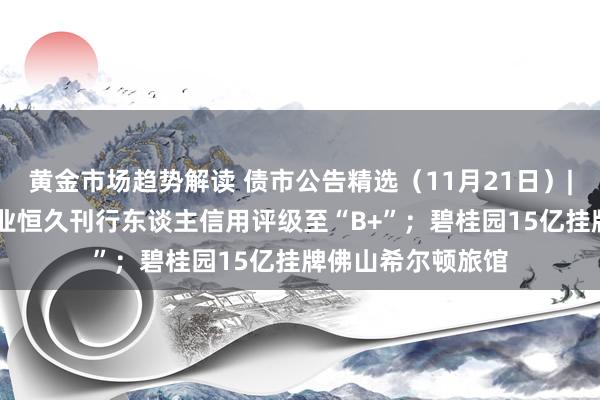 黄金市场趋势解读 债市公告精选（11月21日）| 标普下调万科企业恒久刊行东谈主信用评级至“B+”；碧桂园15亿挂牌佛山希尔顿旅馆