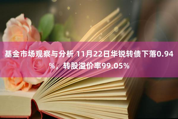 基金市场观察与分析 11月22日华锐转债下落0.94%，转股溢价率99.05%