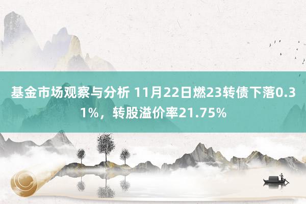 基金市场观察与分析 11月22日燃23转债下落0.31%，转股溢价率21.75%