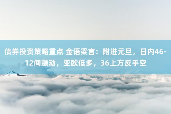 债券投资策略重点 金语梁言：附进元旦，日内46-12间颤动，亚欧低多，36上方反手空