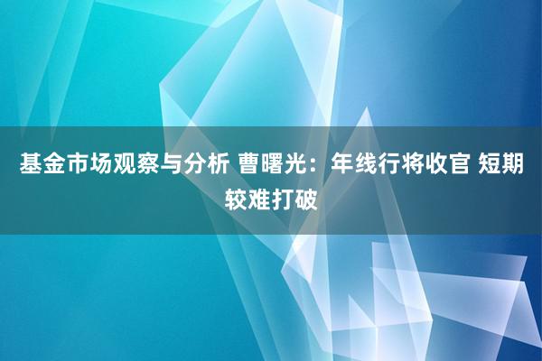 基金市场观察与分析 曹曙光：年线行将收官 短期较难打破