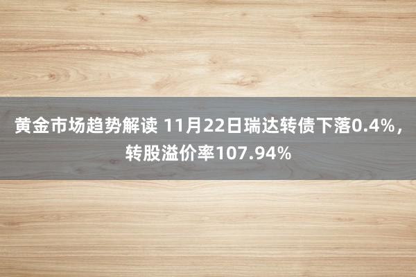 黄金市场趋势解读 11月22日瑞达转债下落0.4%，转股溢价率107.94%