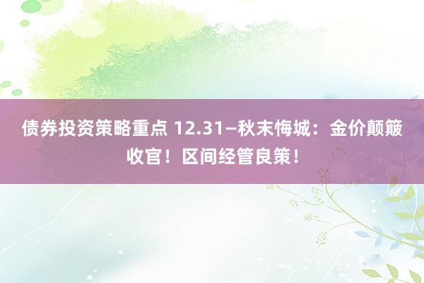 债券投资策略重点 12.31—秋末悔城：金价颠簸收官！区间经管良策！