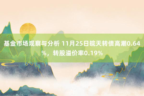 基金市场观察与分析 11月25日皖天转债高潮0.64%，转股溢价率0.19%