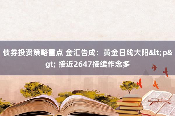 债券投资策略重点 金汇告成：黄金日线大阳<p> 接近2647接续作念多