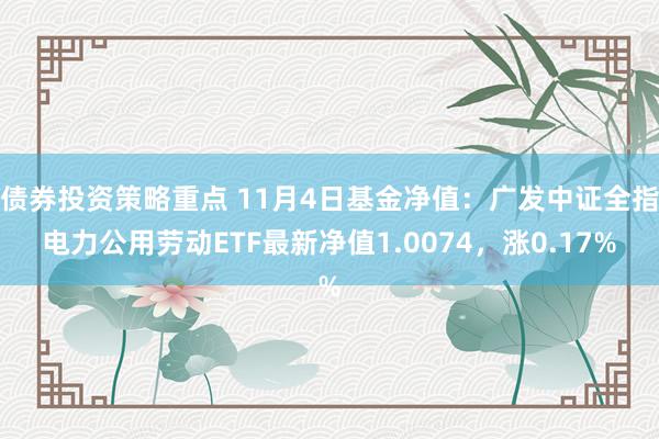 债券投资策略重点 11月4日基金净值：广发中证全指电力公用劳动ETF最新净值1.0074，涨0.17%